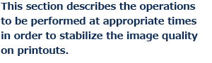 This section describes the operations to be performed at appropriate times in order to stabilize the image quality on printouts.